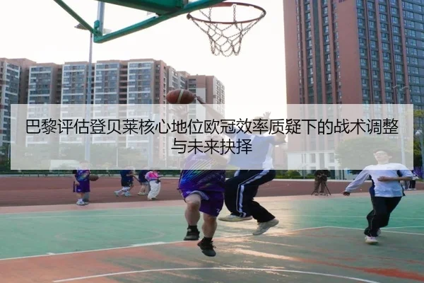 巴黎评估登贝莱核心地位欧冠效率质疑下的战术调整与未来抉择