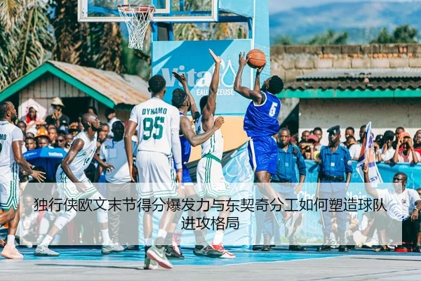 独行侠欧文末节得分爆发力与东契奇分工如何塑造球队进攻格局
