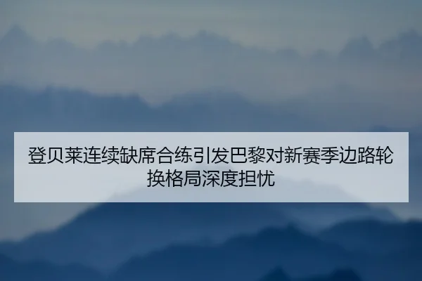 登贝莱连续缺席合练引发巴黎对新赛季边路轮换格局深度担忧